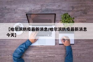 【哈尔滨防疫最新消息/哈尔滨防疫最新消息今天】