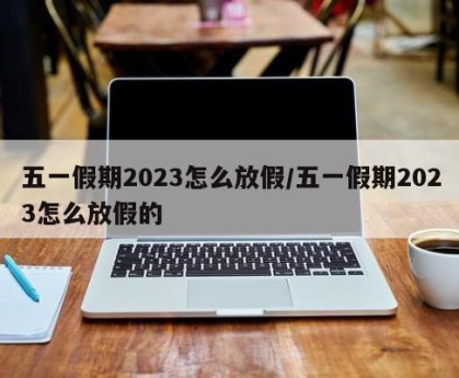 五一假期2023怎么放假/五一假期2023怎么放假的