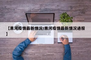 【黑河疫情最新情况/黑河疫情最新情况通报】