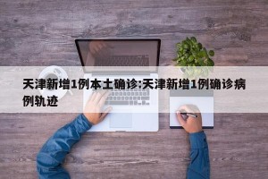 天津新增1例本土确诊:天津新增1例确诊病例轨迹