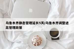 乌鲁木齐静态管理延长5天/乌鲁木齐调整进出管理政策