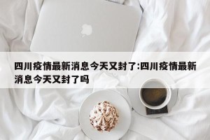 四川疫情最新消息今天又封了:四川疫情最新消息今天又封了吗