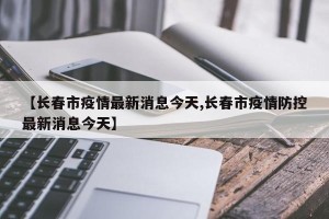 【长春市疫情最新消息今天,长春市疫情防控最新消息今天】