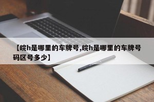 【皖h是哪里的车牌号,皖h是哪里的车牌号码区号多少】