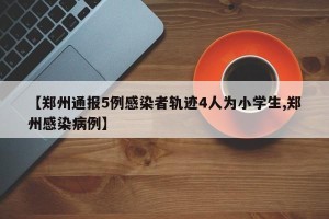 【郑州通报5例感染者轨迹4人为小学生,郑州感染病例】
