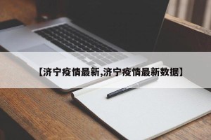 【济宁疫情最新,济宁疫情最新数据】