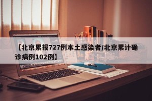 【北京累报727例本土感染者/北京累计确诊病例102例】