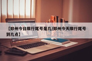 【郑州今日限行尾号是几/郑州今天限行尾号到几点】