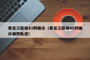 黑龙江新增43例确诊（黑龙江新增40例确诊病例轨迹）
