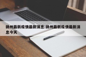 扬州最新疫情最新消息:扬州最新疫情最新消息今天