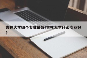 吉林大学哪个专业最好/吉林大学什么专业好?
