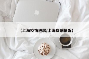 【上海疫情进展/上海疫病情况】