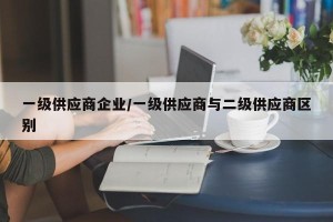 一级供应商企业/一级供应商与二级供应商区别