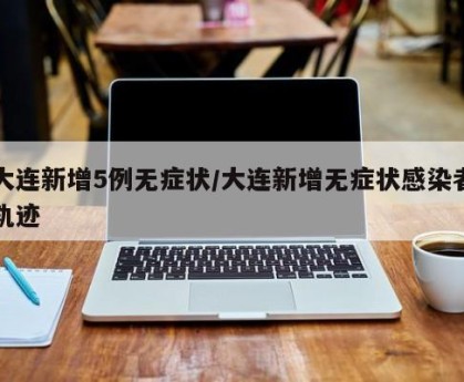 大连新增5例无症状/大连新增无症状感染者轨迹