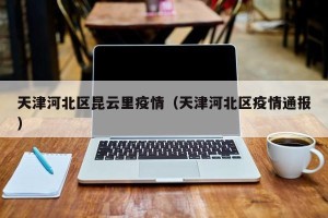 天津河北区昆云里疫情（天津河北区疫情通报）