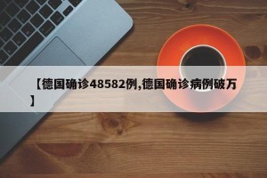 【德国确诊48582例,德国确诊病例破万】