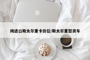 纯进口斯太尔重卡价位:斯太尔重型货车