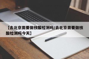 【去北京需要做核酸检测吗/去北京需要做核酸检测吗今天】
